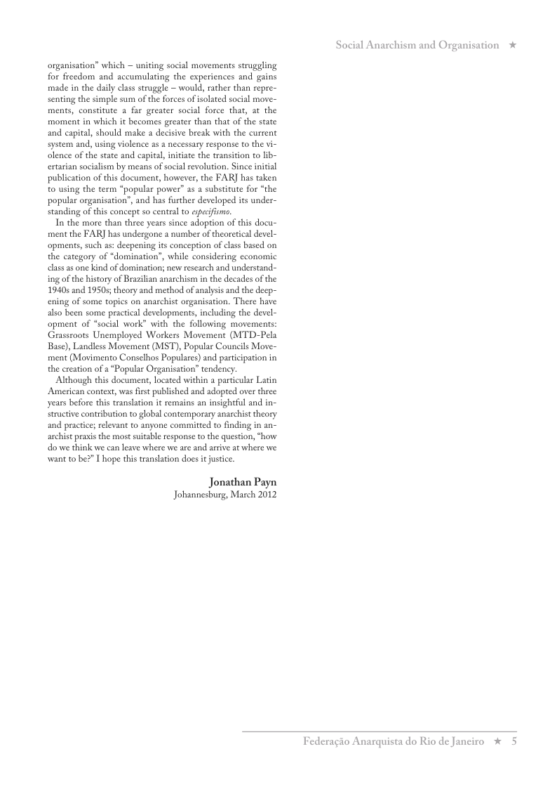organisation” which ~ uniting social movements struggling for fieedom and accumulating the experiences and gains made in the daily class struggle ~ would, rather than repre- senting the simple sum of the forces of isolated social move- ments, constitute a far greater social force that, at the moment in which it becomes greater than that of the state and capital, should make a decisive break with the current system and, using violence as a necessary response to the vi- olence of the state and capital, initiate the transition to lib- ertarian socialism by means of social revolution. Since initial publication of this document, however, the FAR] has taken 0 using the term “popular power” as a substitute for “the popular organisation”, and has further developed its under- standing of this concept so central to especifino,  In the more than three years since adoption of this docu- ment the FAR] has undergone a number of theoretical devel- opments, such as: deepening its conception of class based on the category of “domination”, while considering economic class as one kind of domination; new research and understand- ing of the history of Brazilian anarchism in the decades of the 19405 and 1950s; theory and method of analysis and the deep- ening of some topics on anarchist organisation. There have also been some practical developments, including the devel- opment of “sacial work” with the following movements: Grassroots Unemployed Workers Movement (MTD-Pela Base), Landless Movement (MST), Popular Councils Move- ment (Movimento Conselhos Populares) and participation in the creation of a *Popular Organisation” tendency  Although this document, located within a particular Latin American context, was first published and adopted over three years before this translation it remains an insightful and in- structive contribution to global contemporary anarchist theory and practice; relevant to anyone committed to finding in an- archist prasis the most suitable response to the question, “how do we think we can leave where we are and arrive at where we want to be2" T hope this translation does it justice.  Jonathan Payn Johannesburg, March 2012  Social Anarchism and Organisation *  Federagio An  quista do Rio de Janciro %  5 